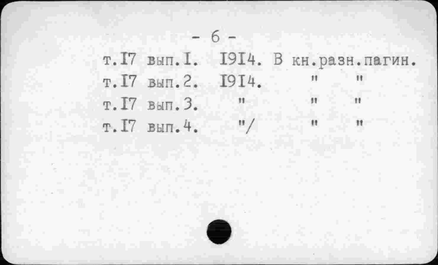 ﻿- б -
т.17 вып.1. 1914. В кн.рази.пагин
т.17 вып.2. 1914.	"	"
т.17 вып.З.	”	"	"
т.І7 вып.4.	"/	"	”